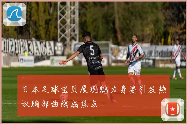 日本足球宝贝展现魅力身姿引发热议胸部曲线成焦点