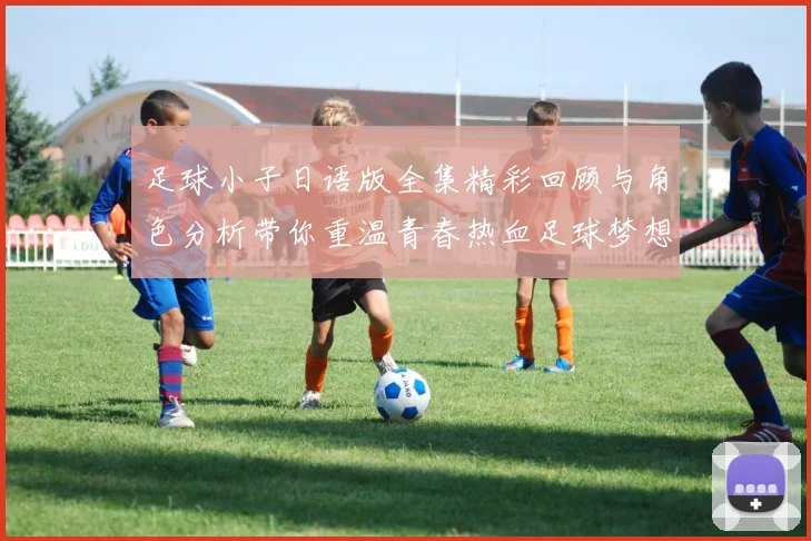 足球小子日语版全集精彩回顾与角色分析带你重温青春热血足球梦想
