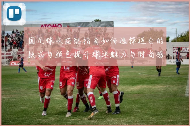 国足球衣搭配指南如何选择适合的款式与颜色提升球迷魅力与时尚感