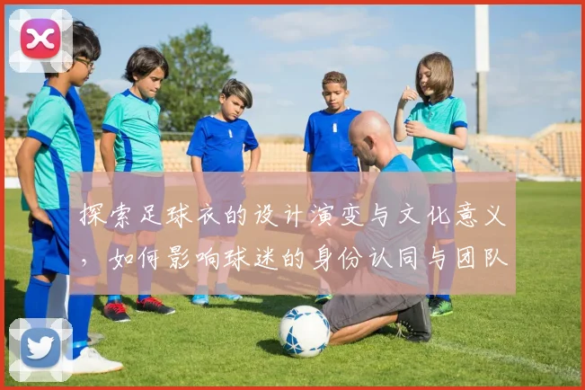 探索足球衣的设计演变与文化意义，如何影响球迷的身份认同与团队精神