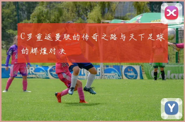 C罗重返曼联的传奇之路与天下足球的辉煌对决