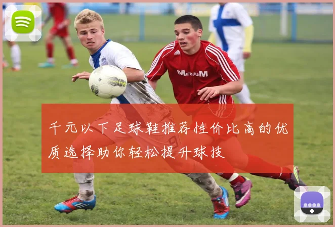 千元以下足球鞋推荐性价比高的优质选择助你轻松提升球技
